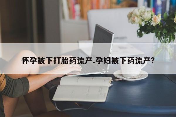 药流药怎么购买怀孕被下打胎药流产.孕妇被下药流产？