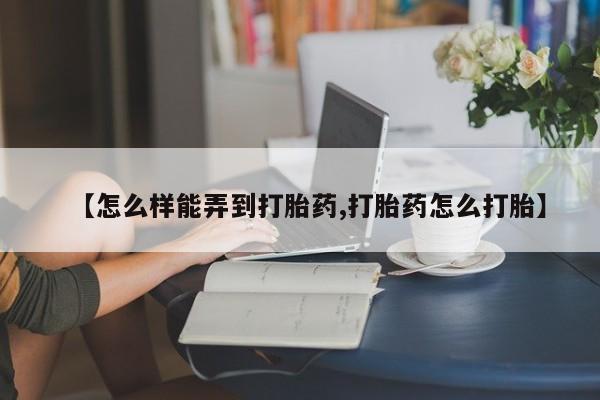 药流药怎么购买【怎么样能弄到打胎药,打胎药怎么打胎】