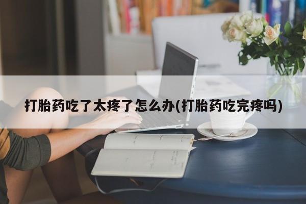 药流药怎么购买打胎药吃了太疼了怎么办(打胎药吃完疼吗)