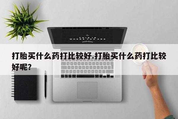 药流药怎么购买打胎买什么药打比较好.打胎买什么药打比较好呢？