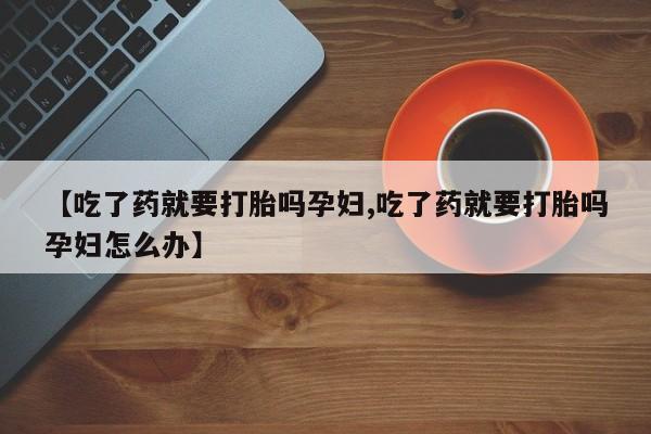 药流药怎么购买【吃了药就要打胎吗孕妇,吃了药就要打胎吗孕妇怎么办】