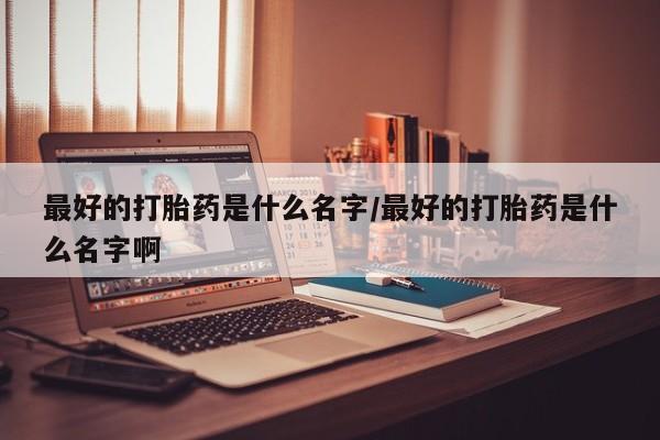 药流药怎么购买最好的打胎药是什么名字/最好的打胎药是什么名字啊