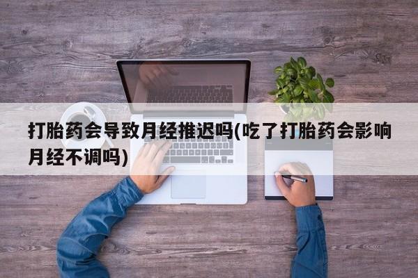 药流药怎么购买打胎药会导致月经推迟吗(吃了打胎药会影响月经不调吗)