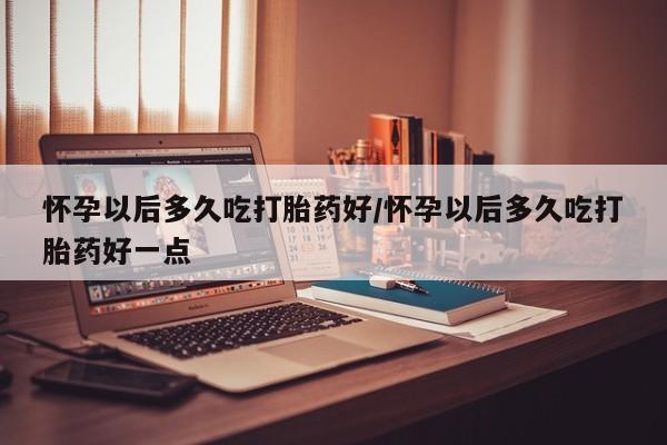 药流药怎么购买怀孕以后多久吃打胎药好/怀孕以后多久吃打胎药好一点
