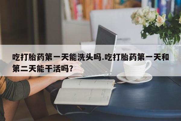 药流药怎么购买吃打胎药第一天能洗头吗.吃打胎药第一天和第二天能干活吗？