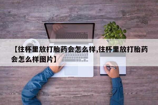 药流药怎么购买【往杯里放打胎药会怎么样,往杯里放打胎药会怎么样图片】