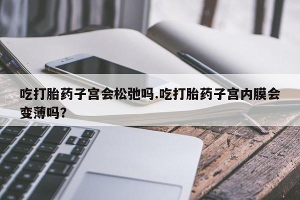 药流药怎么购买吃打胎药子宫会松弛吗.吃打胎药子宫内膜会变薄吗？