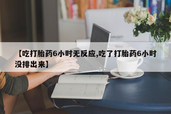 药流药怎么购买【吃打胎药6小时无反应,吃了打胎药6小时没排出来】
