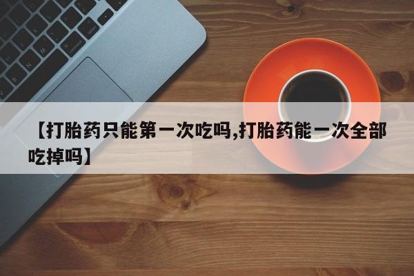 药流药怎么购买【打胎药只能第一次吃吗,打胎药能一次全部吃掉吗】