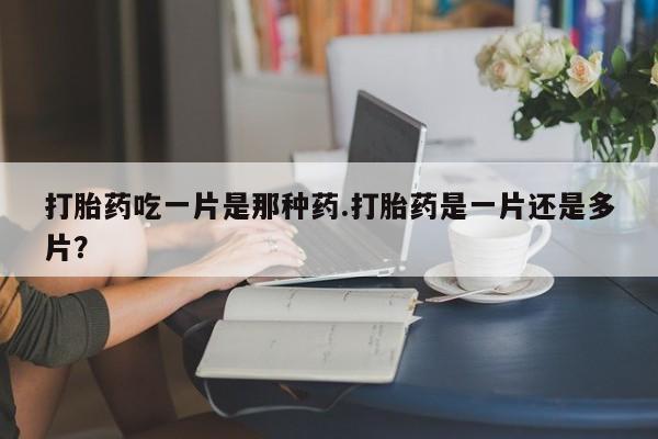 药流药怎么购买打胎药吃一片是那种药.打胎药是一片还是多片？