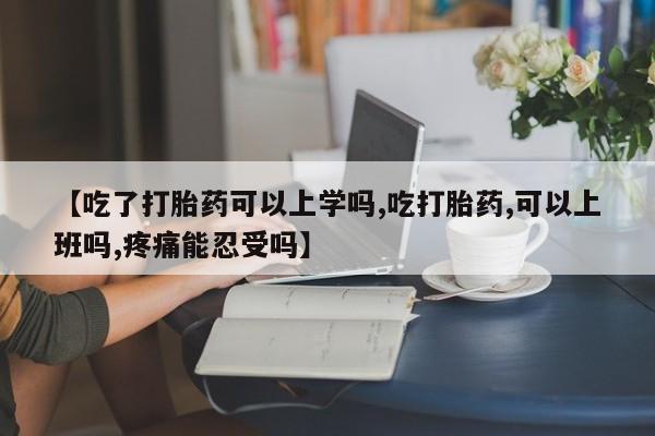 药流药怎么购买【吃了打胎药可以上学吗,吃打胎药,可以上班吗,疼痛能忍受吗】