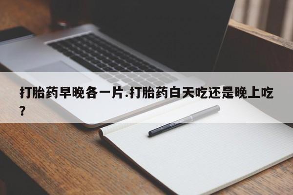 药流药怎么购买打胎药早晚各一片.打胎药白天吃还是晚上吃？