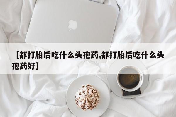 药流药怎么购买【都打胎后吃什么头孢药,都打胎后吃什么头孢药好】