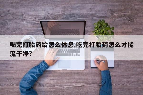 药流药怎么购买喝完打胎药给怎么休息.吃完打胎药怎么才能流干净？