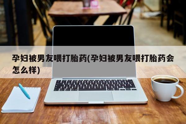 药流药怎么购买孕妇被男友喂打胎药(孕妇被男友喂打胎药会怎么样)