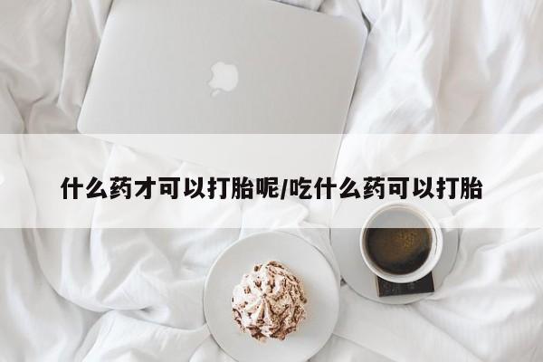 药流药怎么购买什么药才可以打胎呢/吃什么药可以打胎