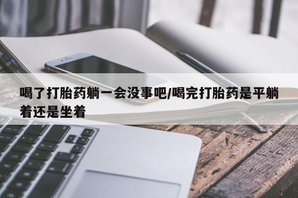 药流药怎么购买喝了打胎药躺一会没事吧/喝完打胎药是平躺着还是坐着
