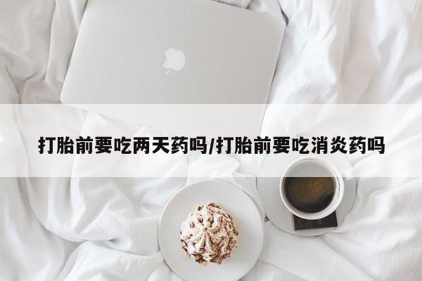 药流药怎么购买打胎前要吃两天药吗/打胎前要吃消炎药吗