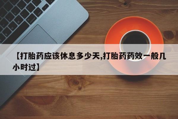 药流药怎么购买【打胎药应该休息多少天,打胎药药效一般几小时过】