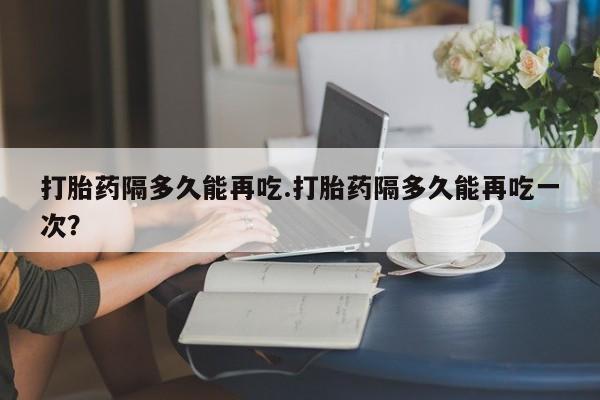 药流药怎么购买打胎药隔多久能再吃.打胎药隔多久能再吃一次？