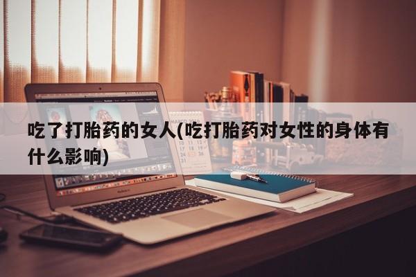 药流药怎么购买吃了打胎药的女人(吃打胎药对女性的身体有什么影响)