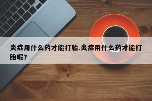 药流药怎么购买炎症用什么药才能打胎.炎症用什么药才能打胎呢？