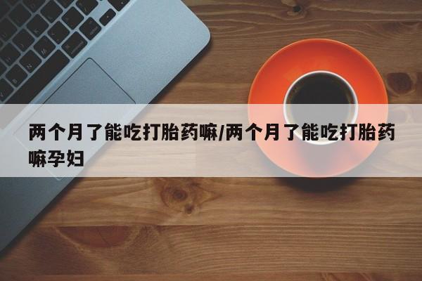 药流药怎么购买两个月了能吃打胎药嘛/两个月了能吃打胎药嘛孕妇