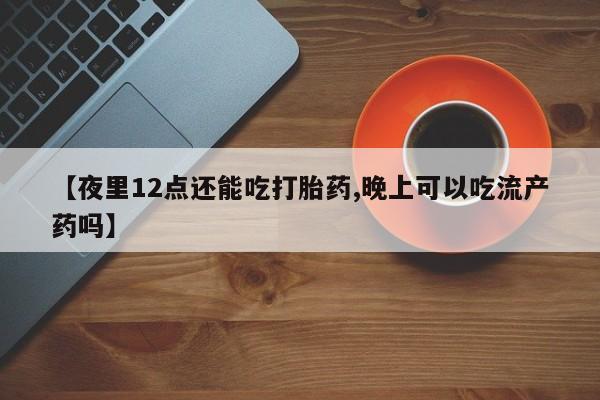 药流药怎么购买【夜里12点还能吃打胎药,晚上可以吃流产药吗】