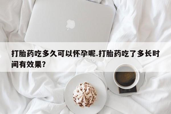药流药怎么购买打胎药吃多久可以怀孕呢.打胎药吃了多长时间有效果？