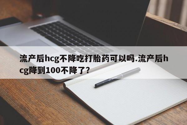 药流药怎么购买流产后hcg不降吃打胎药可以吗.流产后hcg降到100不降了？