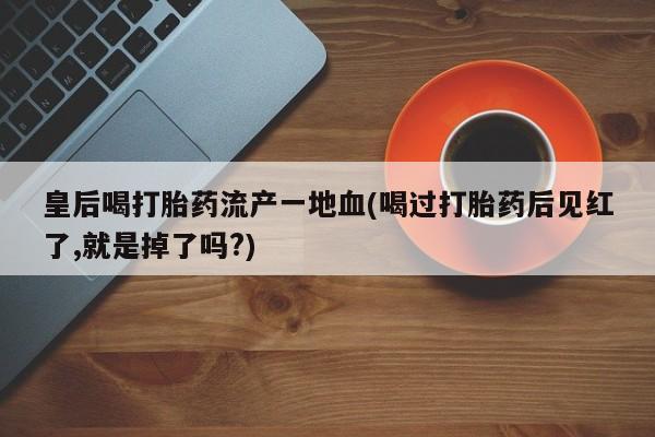 药流药怎么购买皇后喝打胎药流产一地血(喝过打胎药后见红了,就是掉了吗?)