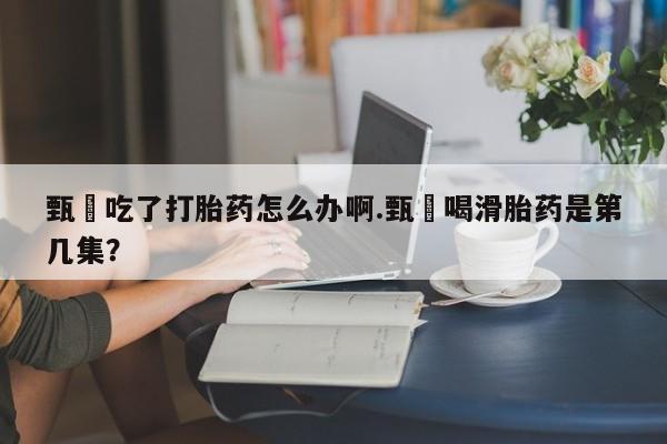 药流药怎么购买甄嬛吃了打胎药怎么办啊.甄嬛喝滑胎药是第几集？