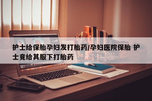 药流药怎么购买护士给保胎孕妇发打胎药/孕妇医院保胎 护士竟给其服下打胎药