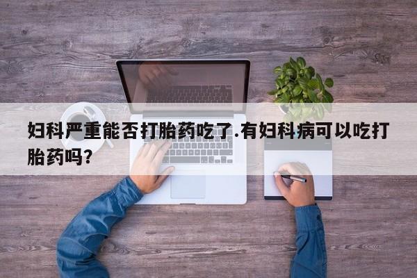 药流药怎么购买妇科严重能否打胎药吃了.有妇科病可以吃打胎药吗？