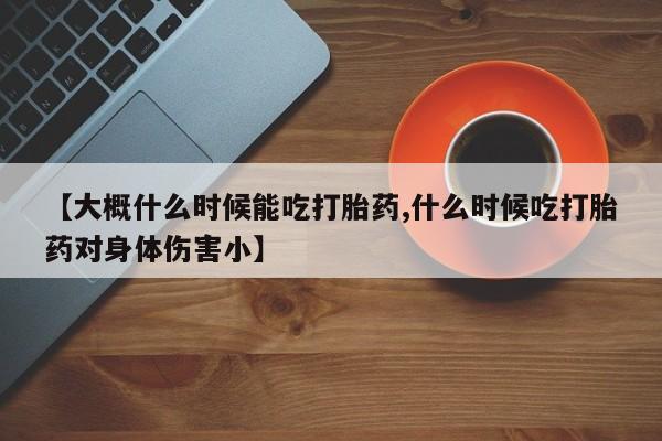 药流药怎么购买【大概什么时候能吃打胎药,什么时候吃打胎药对身体伤害小】
