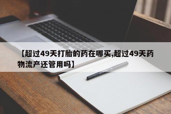 药流药怎么购买【超过49天打胎的药在哪买,超过49天药物流产还管用吗】