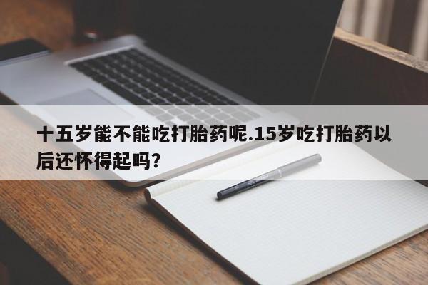 药流药怎么购买十五岁能不能吃打胎药呢.15岁吃打胎药以后还怀得起吗？
