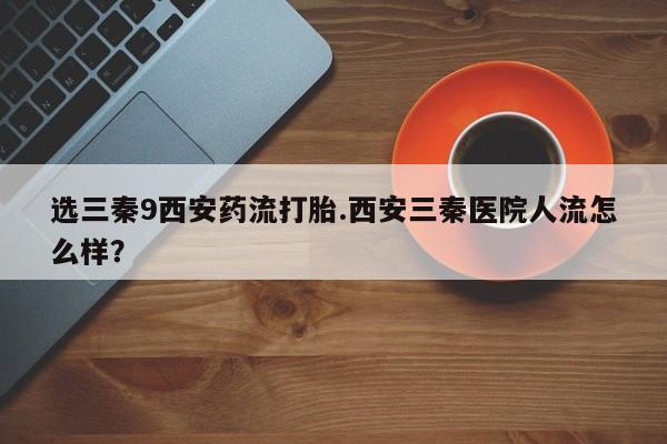 药流药怎么购买选三秦9西安药流打胎.西安三秦医院人流怎么样？