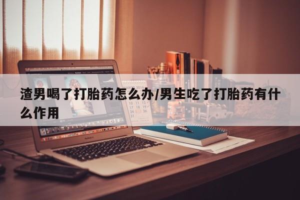 药流药怎么购买渣男喝了打胎药怎么办/男生吃了打胎药有什么作用