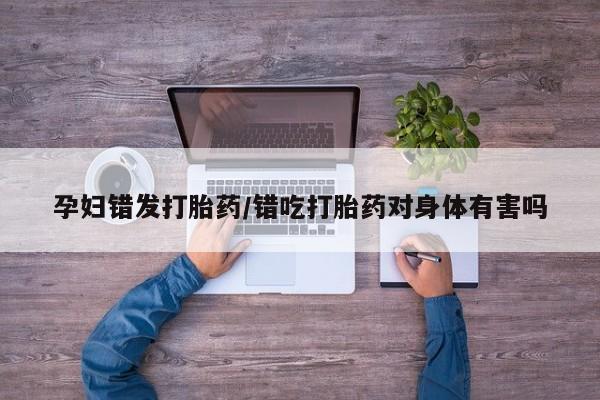 药流药怎么购买孕妇错发打胎药/错吃打胎药对身体有害吗
