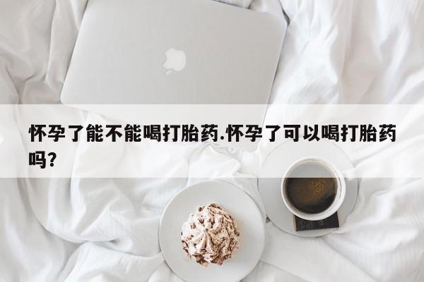 药流药怎么购买怀孕了能不能喝打胎药.怀孕了可以喝打胎药吗？