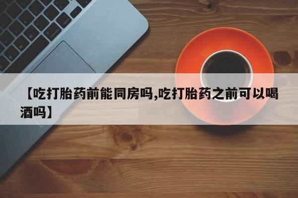 药流药怎么购买【吃打胎药前能同房吗,吃打胎药之前可以喝酒吗】