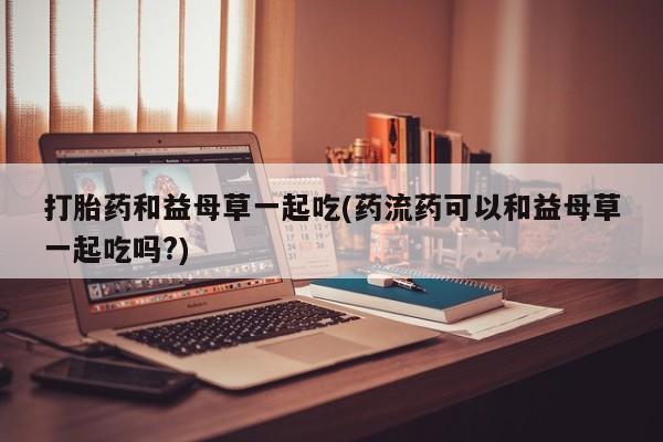 药流药怎么购买打胎药和益母草一起吃(药流药可以和益母草一起吃吗?)