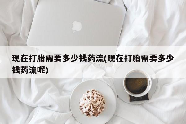 药流药怎么购买现在打胎需要多少钱药流(现在打胎需要多少钱药流呢)