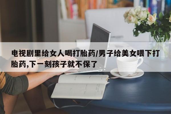 药流药怎么购买电视剧里给女人喝打胎药/男子给美女喂下打胎药,下一刻孩子就不保了