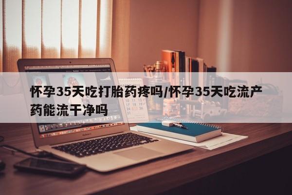 药流药怎么购买怀孕35天吃打胎药疼吗/怀孕35天吃流产药能流干净吗