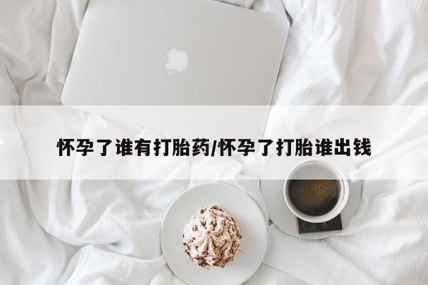 药流药怎么购买怀孕了谁有打胎药/怀孕了打胎谁出钱
