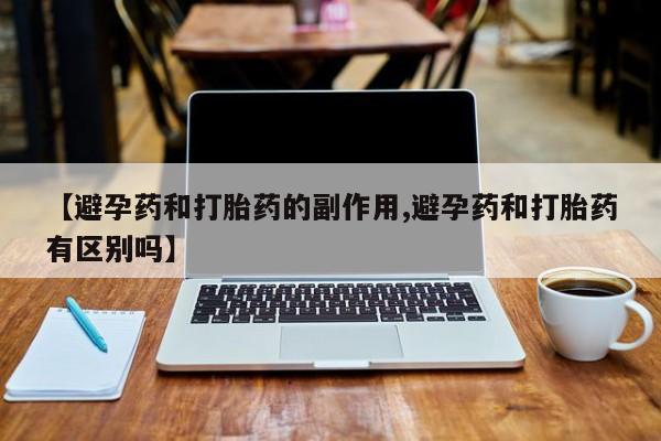 药流药怎么购买【避孕药和打胎药的副作用,避孕药和打胎药有区别吗】