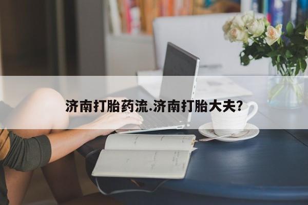 药流药怎么购买济南打胎药流.济南打胎大夫？