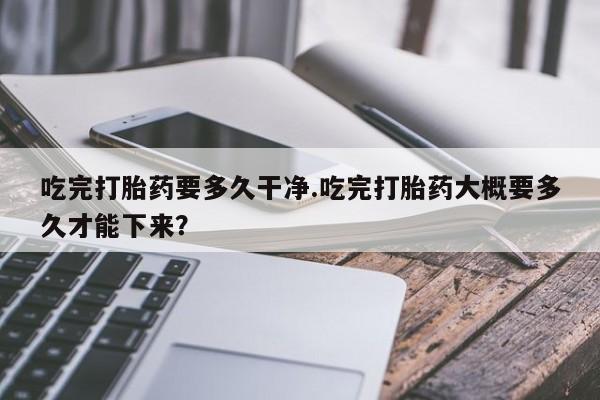 药流药怎么购买吃完打胎药要多久干净.吃完打胎药大概要多久才能下来？